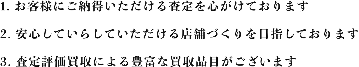 1. お客様にご納得いただける査定を心がけております 2. 安心していらしていただける店舗づくりを目指しております 3. 査定評価買取による豊富な買取品目がございます