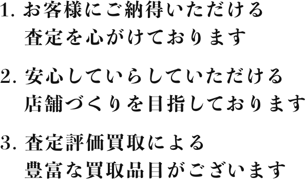 1. お客様にご納得いただける査定を心がけております 2. 安心していらしていただける店舗づくりを目指しております 3. 査定評価買取による豊富な買取品目がございます